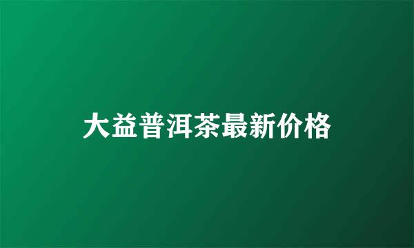 大益普洱茶最新价格