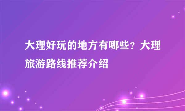 大理好玩的地方有哪些？大理旅游路线推荐介绍