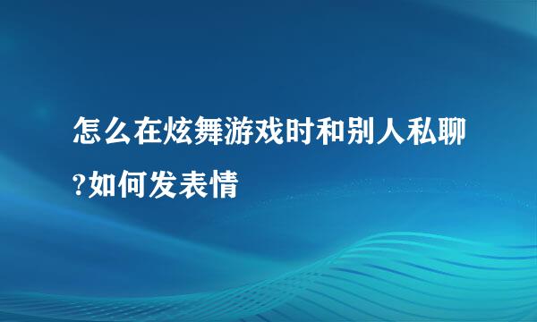 怎么在炫舞游戏时和别人私聊?如何发表情