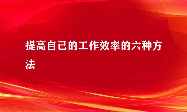 提高自己的工作效率的六种方法