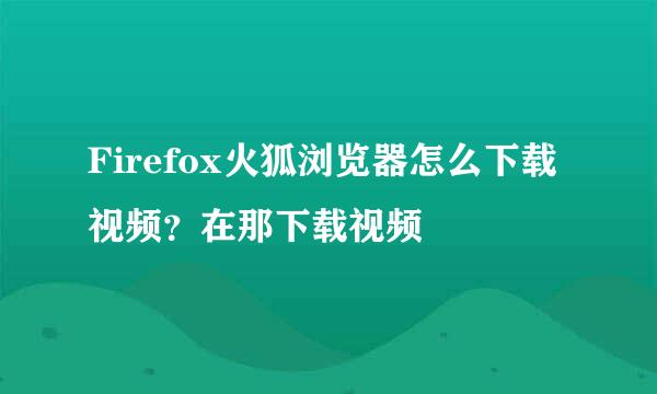 Firefox火狐浏览器怎么下载视频？在那下载视频