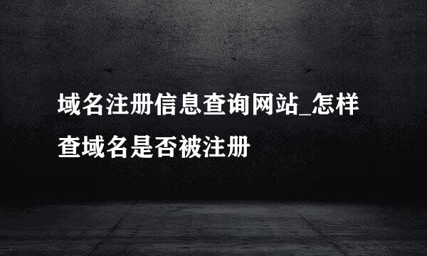 域名注册信息查询网站_怎样查域名是否被注册