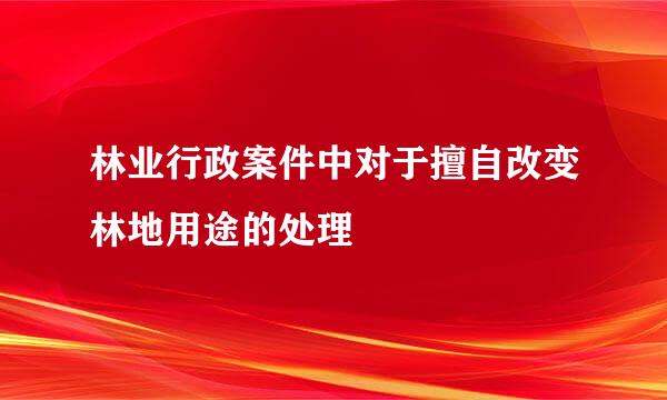 林业行政案件中对于擅自改变林地用途的处理