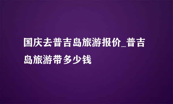 国庆去普吉岛旅游报价_普吉岛旅游带多少钱