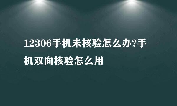 12306手机未核验怎么办?手机双向核验怎么用