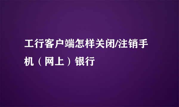 工行客户端怎样关闭/注销手机（网上）银行