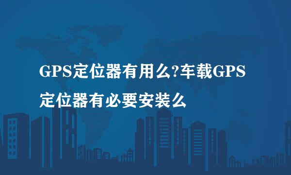 GPS定位器有用么?车载GPS定位器有必要安装么