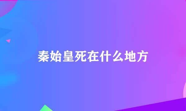 秦始皇死在什么地方