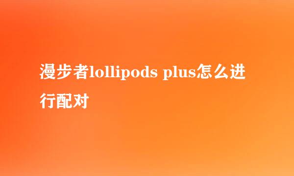 漫步者lollipods plus怎么进行配对