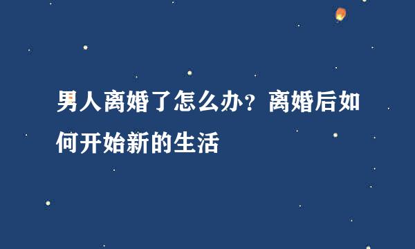 男人离婚了怎么办？离婚后如何开始新的生活