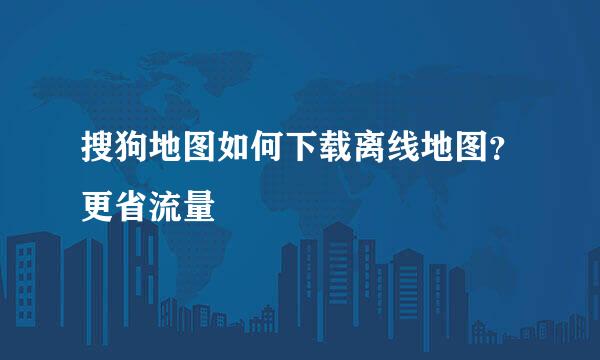 搜狗地图如何下载离线地图？更省流量