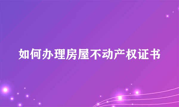 如何办理房屋不动产权证书