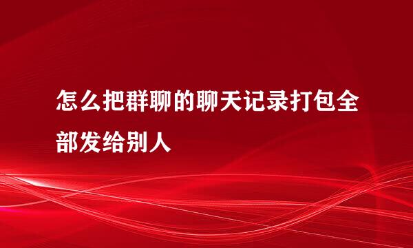 怎么把群聊的聊天记录打包全部发给别人