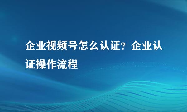 企业视频号怎么认证？企业认证操作流程