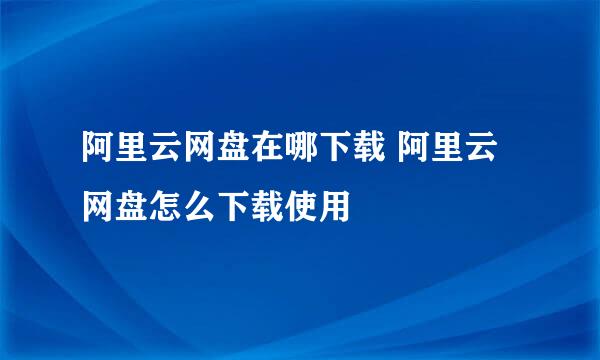 阿里云网盘在哪下载 阿里云网盘怎么下载使用