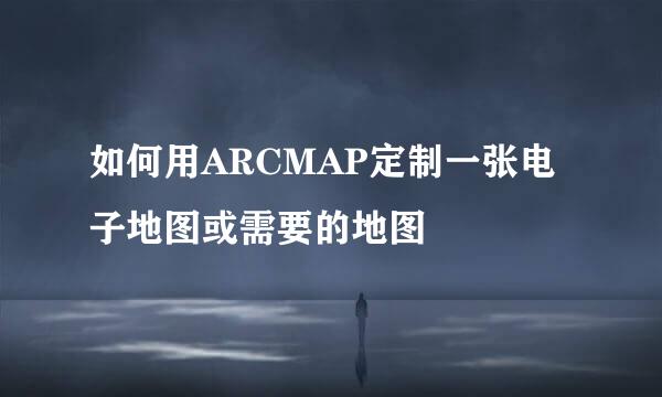 如何用ARCMAP定制一张电子地图或需要的地图