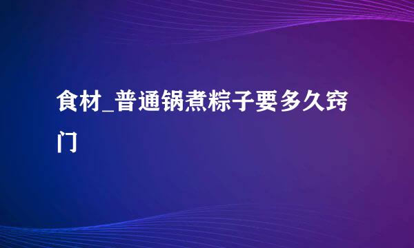 食材_普通锅煮粽子要多久窍门