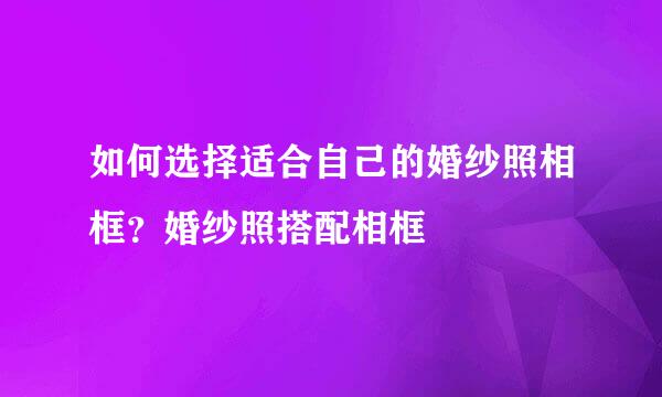 如何选择适合自己的婚纱照相框？婚纱照搭配相框