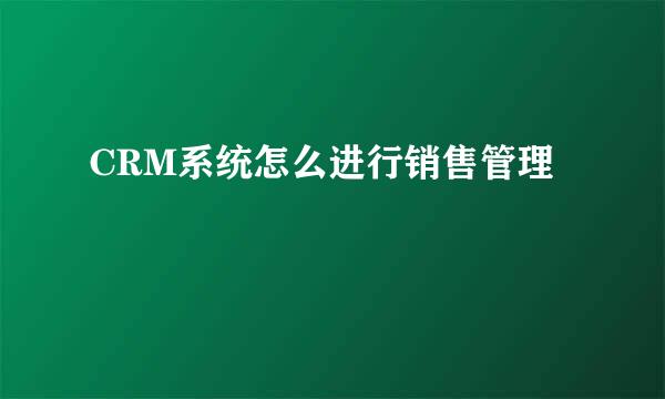 CRM系统怎么进行销售管理