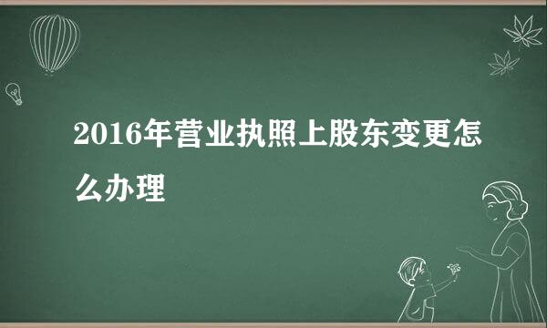 2016年营业执照上股东变更怎么办理