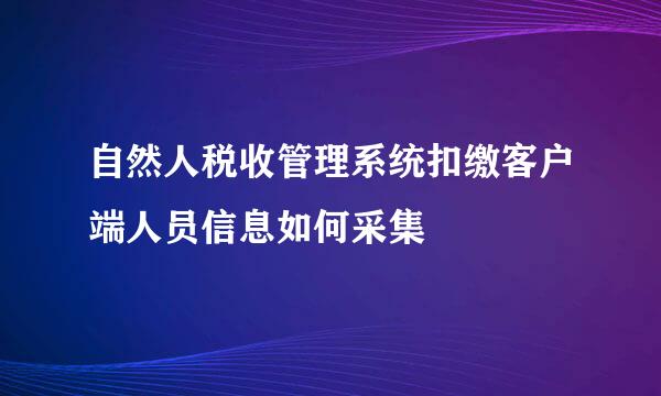 自然人税收管理系统扣缴客户端人员信息如何采集