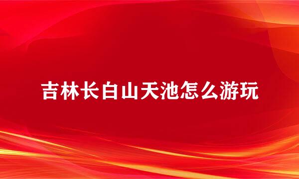 吉林长白山天池怎么游玩