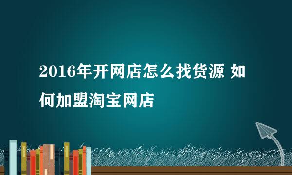 2016年开网店怎么找货源 如何加盟淘宝网店