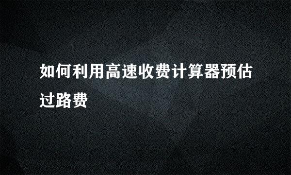 如何利用高速收费计算器预估过路费