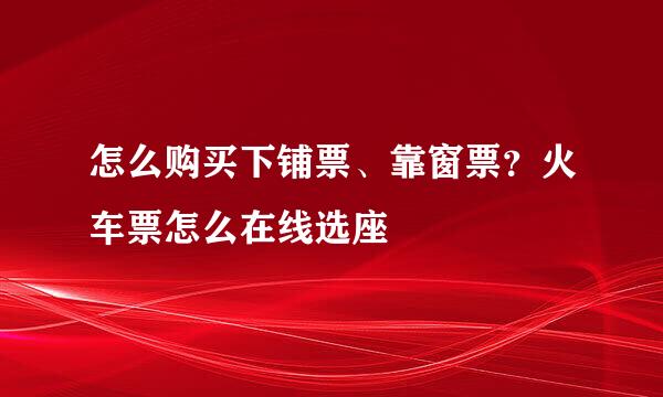 怎么购买下铺票、靠窗票？火车票怎么在线选座