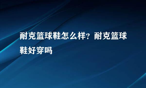 耐克篮球鞋怎么样？耐克篮球鞋好穿吗