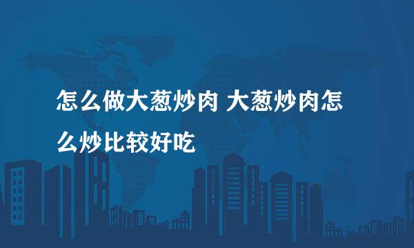 怎么做大葱炒肉 大葱炒肉怎么炒比较好吃