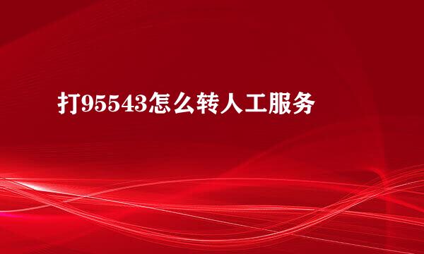 打95543怎么转人工服务