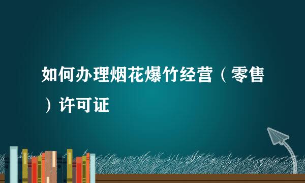 如何办理烟花爆竹经营（零售）许可证