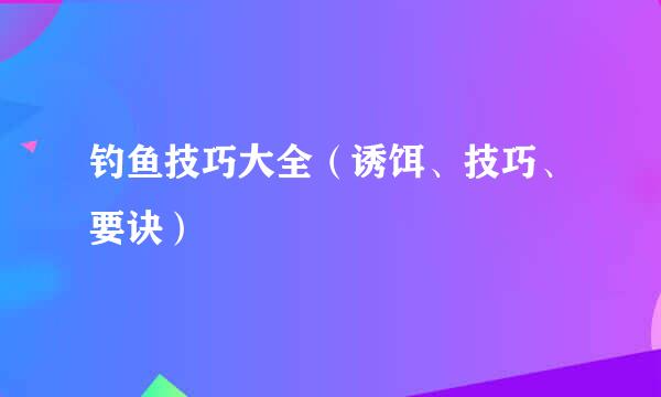 钓鱼技巧大全（诱饵、技巧、要诀）