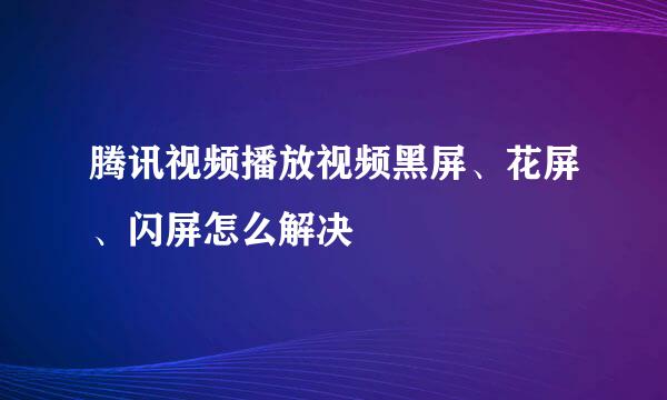 腾讯视频播放视频黑屏、花屏、闪屏怎么解决