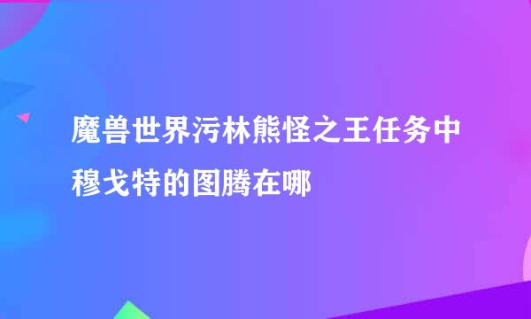 魔兽世界污林熊怪之王任务中穆戈特的图腾在哪