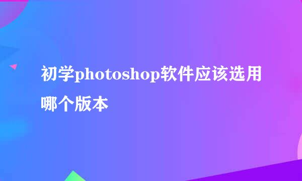 初学photoshop软件应该选用哪个版本