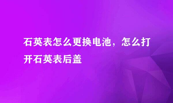 石英表怎么更换电池，怎么打开石英表后盖