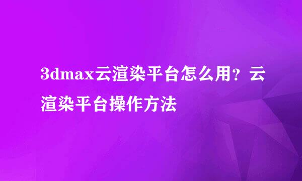 3dmax云渲染平台怎么用？云渲染平台操作方法