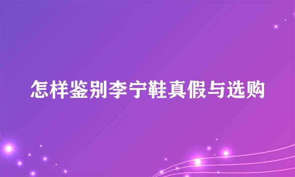 怎样鉴别李宁鞋真假与选购