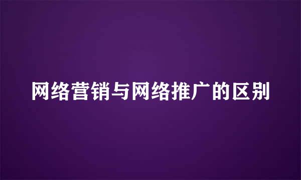 网络营销与网络推广的区别