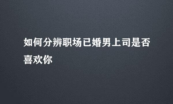 如何分辨职场已婚男上司是否喜欢你