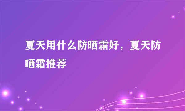 夏天用什么防晒霜好，夏天防晒霜推荐