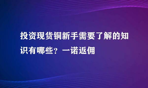 投资现货铜新手需要了解的知识有哪些？一诺返佣