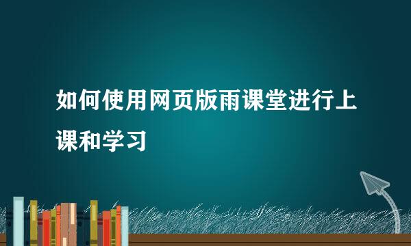 如何使用网页版雨课堂进行上课和学习