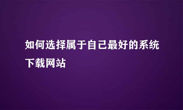 如何选择属于自己最好的系统下载网站