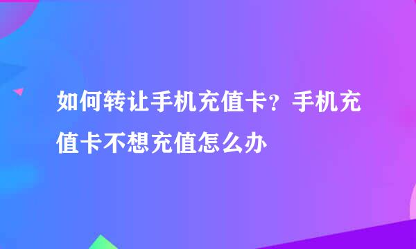 如何转让手机充值卡？手机充值卡不想充值怎么办