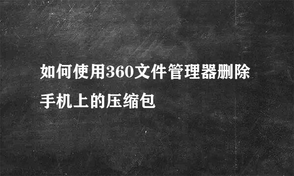 如何使用360文件管理器删除手机上的压缩包