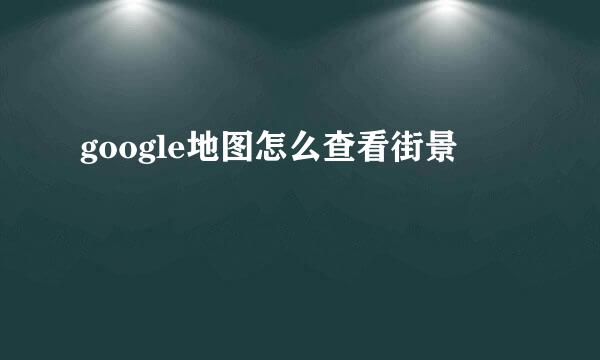 google地图怎么查看街景