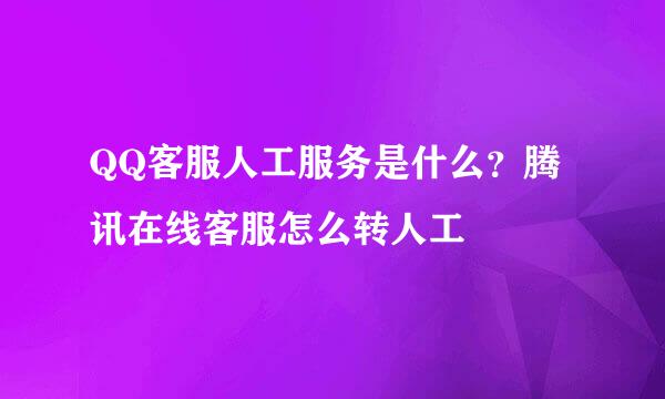 QQ客服人工服务是什么？腾讯在线客服怎么转人工